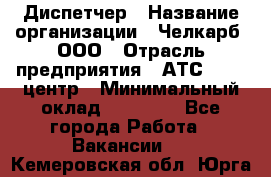 Диспетчер › Название организации ­ Челкарб, ООО › Отрасль предприятия ­ АТС, call-центр › Минимальный оклад ­ 18 000 - Все города Работа » Вакансии   . Кемеровская обл.,Юрга г.